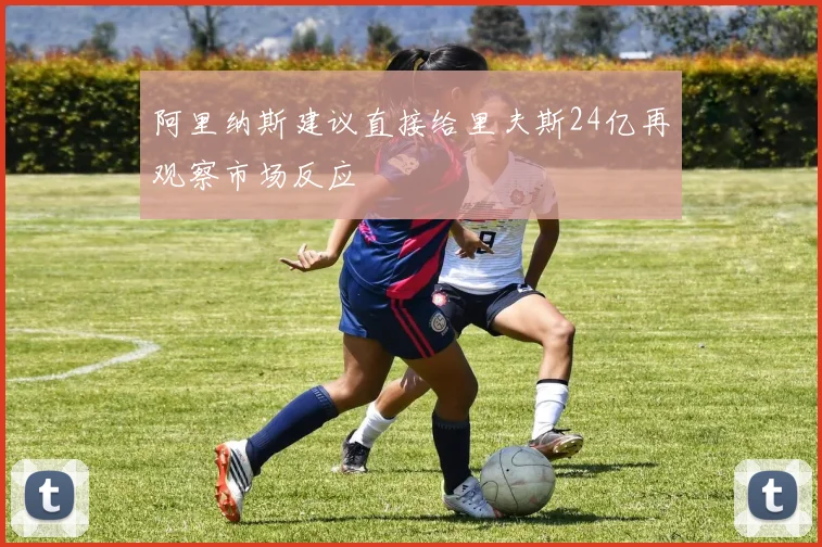 阿里纳斯建议直接给里夫斯24亿再观察市场反应