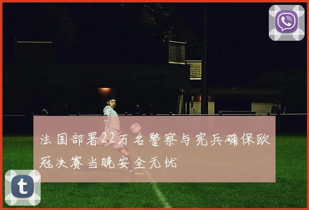 法国部署22万名警察与宪兵确保欧冠决赛当晚安全无忧
