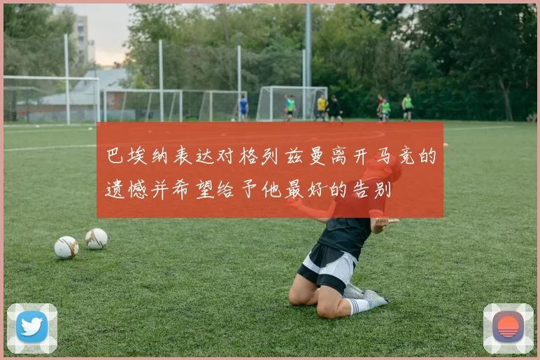巴埃纳表达对格列兹曼离开马竞的遗憾并希望给予他最好的告别